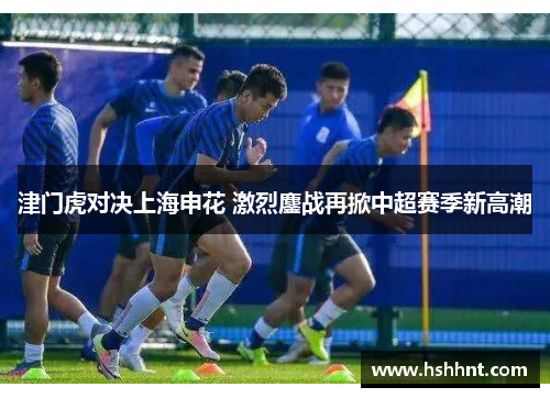 津门虎对决上海申花 激烈鏖战再掀中超赛季新高潮