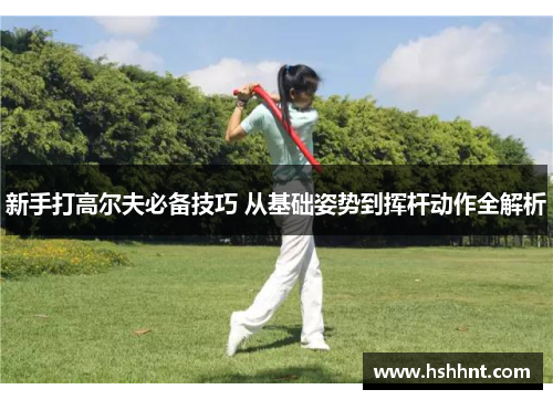 新手打高尔夫必备技巧 从基础姿势到挥杆动作全解析